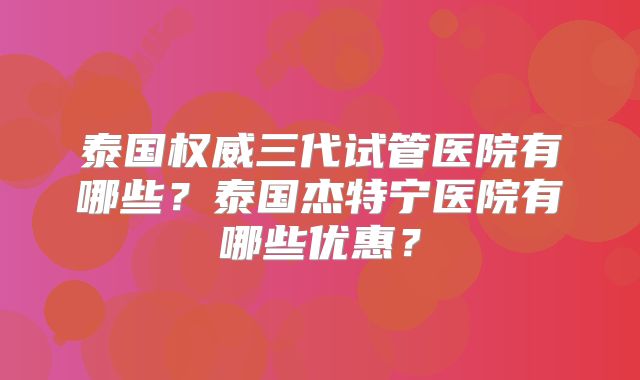 泰国权威三代试管医院有哪些？泰国杰特宁医院有哪些优惠？