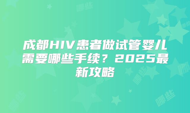 成都HIV患者做试管婴儿需要哪些手续？2025最新攻略