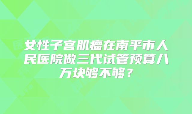 女性子宫肌瘤在南平市人民医院做三代试管预算八万块够不够？