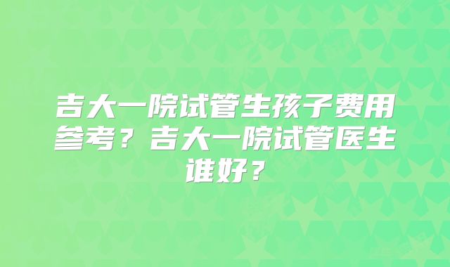 吉大一院试管生孩子费用参考？吉大一院试管医生谁好？