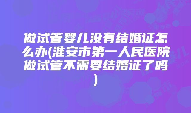 做试管婴儿没有结婚证怎么办(淮安市第一人民医院做试管不需要结婚证了吗)