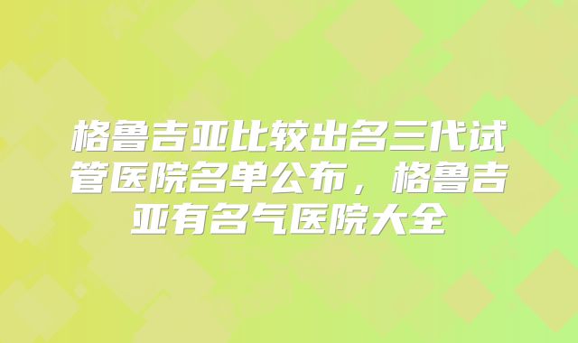 格鲁吉亚比较出名三代试管医院名单公布，格鲁吉亚有名气医院大全