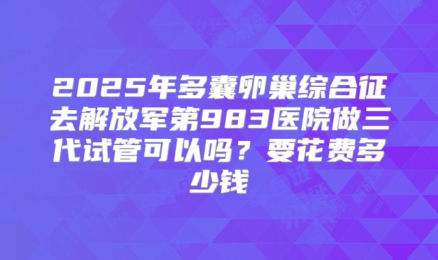 2025年多囊卵巢综合征去解放军第983医院做三代试管可以吗？要花费多少钱