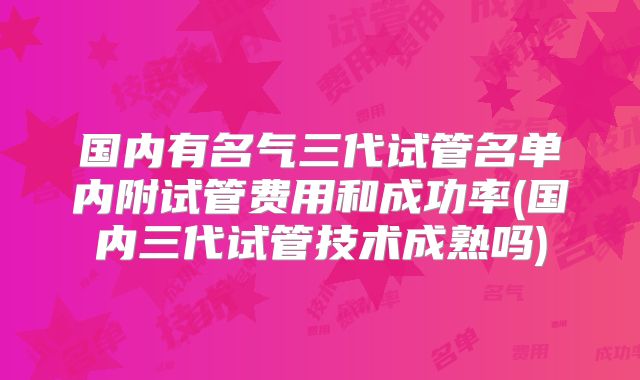 国内有名气三代试管名单内附试管费用和成功率(国内三代试管技术成熟吗)