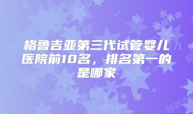 格鲁吉亚第三代试管婴儿医院前10名，排名第一的是哪家