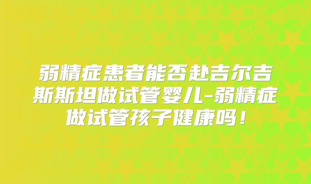 弱精症患者能否赴吉尔吉斯斯坦做试管婴儿-弱精症做试管孩子健康吗！