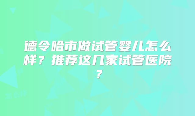 德令哈市做试管婴儿怎么样？推荐这几家试管医院？