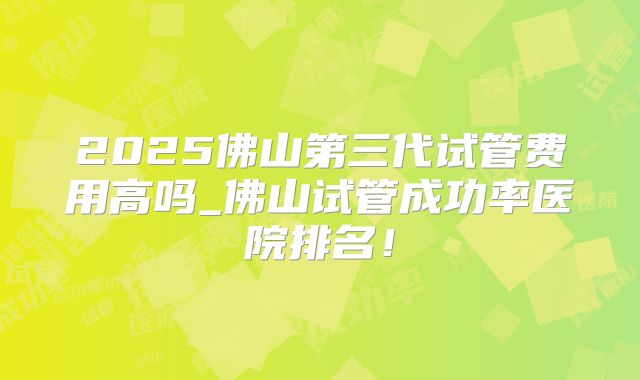 2025佛山第三代试管费用高吗_佛山试管成功率医院排名！