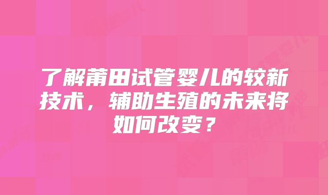 了解莆田试管婴儿的较新技术，辅助生殖的未来将如何改变？