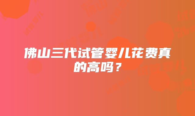 佛山三代试管婴儿花费真的高吗？