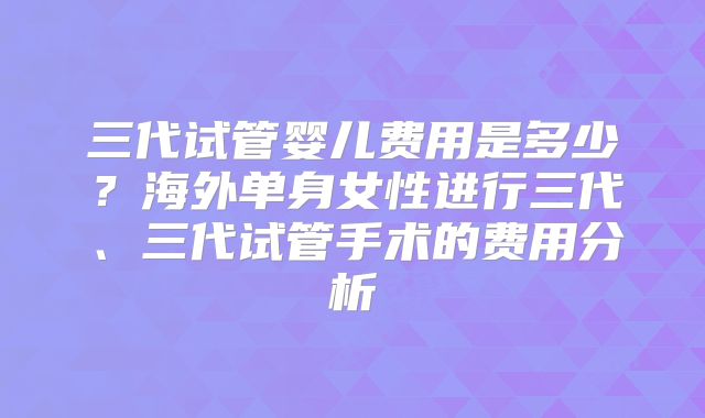 三代试管婴儿费用是多少？海外单身女性进行三代、三代试管手术的费用分析