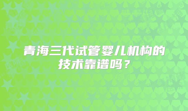 青海三代试管婴儿机构的技术靠谱吗？