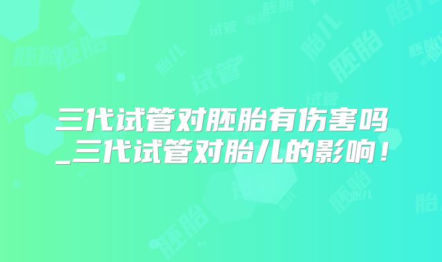 三代试管对胚胎有伤害吗_三代试管对胎儿的影响！