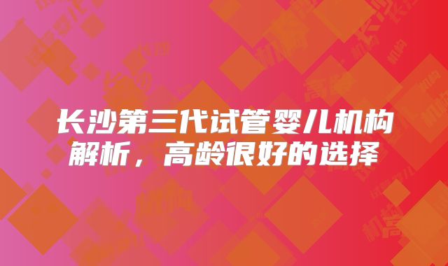 长沙第三代试管婴儿机构解析，高龄很好的选择