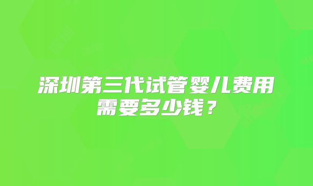 深圳第三代试管婴儿费用需要多少钱？