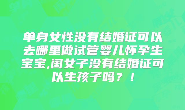 单身女性没有结婚证可以去哪里做试管婴儿怀孕生宝宝,闺女子没有结婚证可以生孩子吗?!