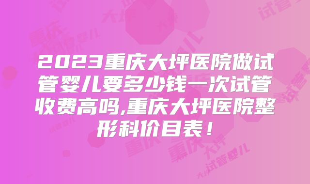 2023重庆大坪医院做试管婴儿要多少钱一次试管收费高吗,重庆大坪医院整形科价目表！