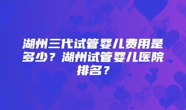 湖州三代试管婴儿费用是多少？湖州试管婴儿医院排名？