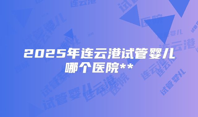 2025年连云港试管婴儿哪个医院**