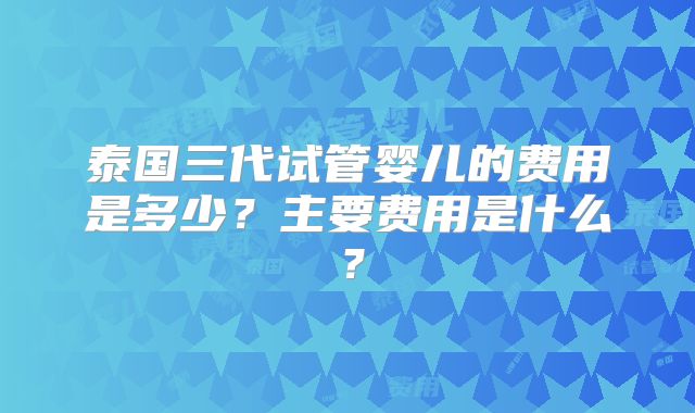 泰国三代试管婴儿的费用是多少？主要费用是什么？