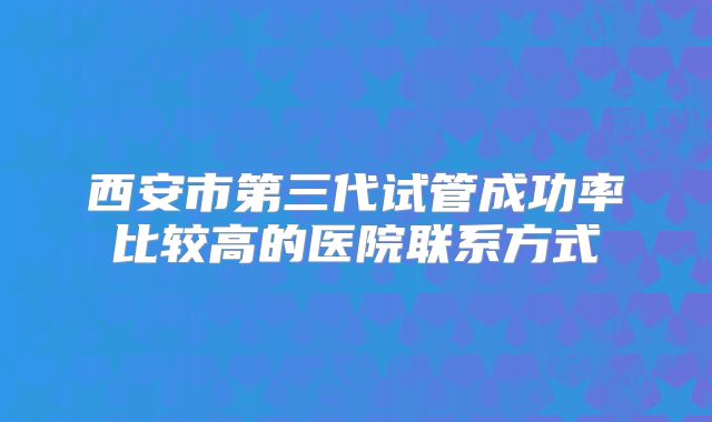 西安市第三代试管成功率比较高的医院联系方式