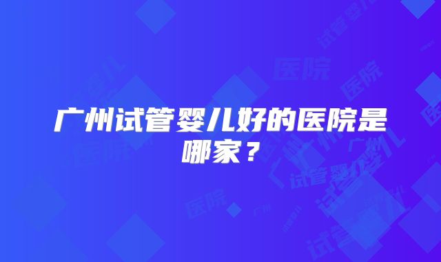 广州试管婴儿好的医院是哪家？