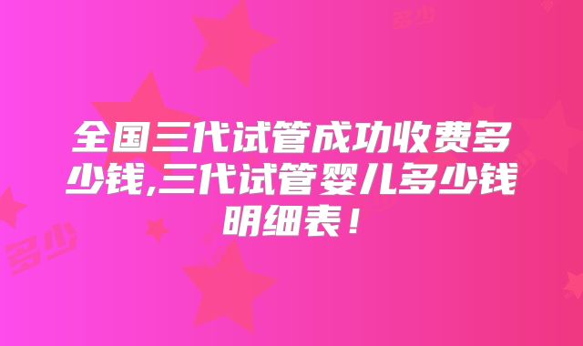 全国三代试管成功收费多少钱,三代试管婴儿多少钱明细表！