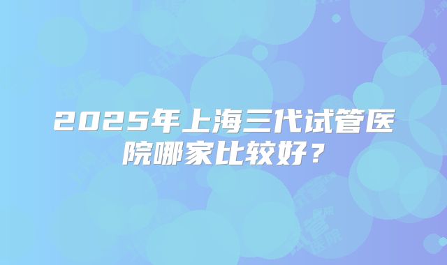 2025年上海三代试管医院哪家比较好？