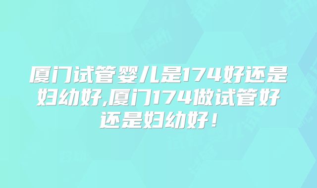 厦门试管婴儿是174好还是妇幼好,厦门174做试管好还是妇幼好！