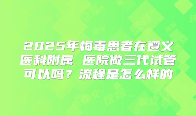 2025年梅毒患者在遵义医科附属 医院做三代试管可以吗?流程是怎么样的