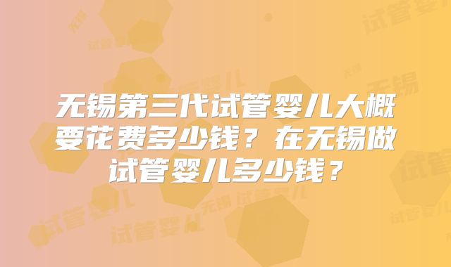 无锡第三代试管婴儿大概要花费多少钱?在无锡做试管婴儿多少钱?