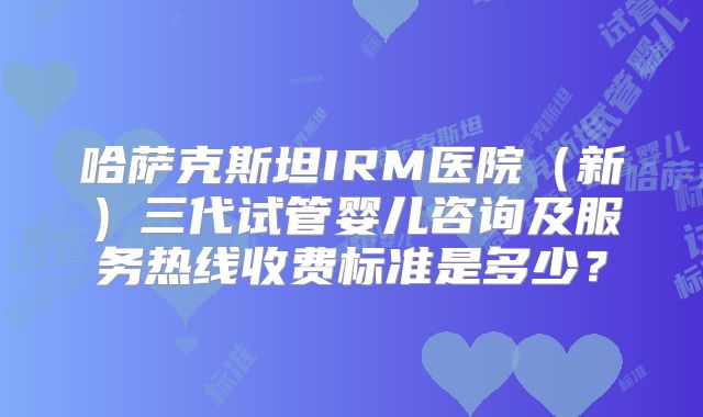 哈萨克斯坦IRM医院(新)三代试管婴儿咨询及服务热线收费标准是多少?