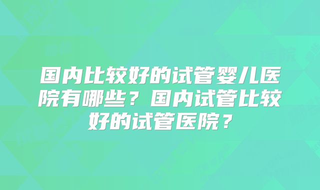 国内比较好的试管婴儿医院有哪些？国内试管比较好的试管医院？