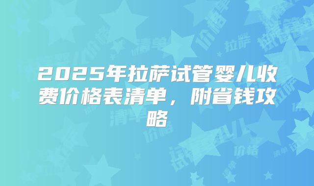 2025年拉萨试管婴儿收费价格表清单，附省钱攻略