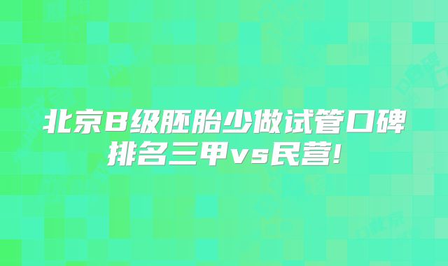 北京B级胚胎少做试管口碑排名三甲vs民营!