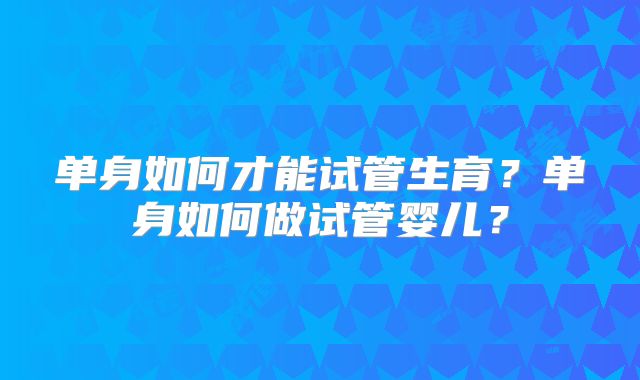 单身如何才能试管生育？单身如何做试管婴儿？