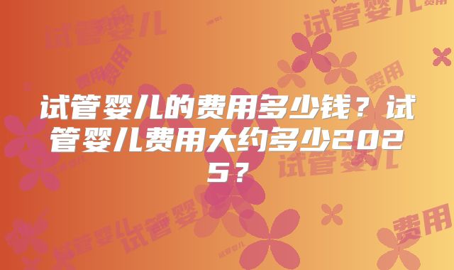 试管婴儿的费用多少钱？试管婴儿费用大约多少2025？
