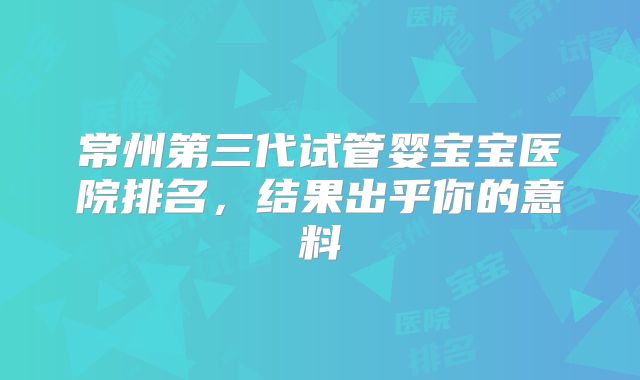 常州第三代试管婴宝宝医院排名，结果出乎你的意料