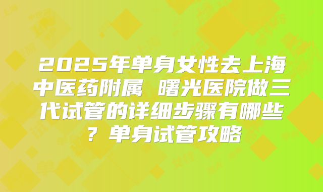2025年单身女性去上海中医药附属 曙光医院做三代试管的详细步骤有哪些?单身试管攻略