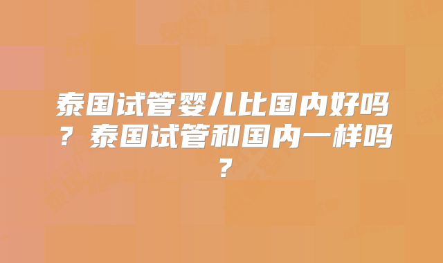 泰国试管婴儿比国内好吗？泰国试管和国内一样吗？