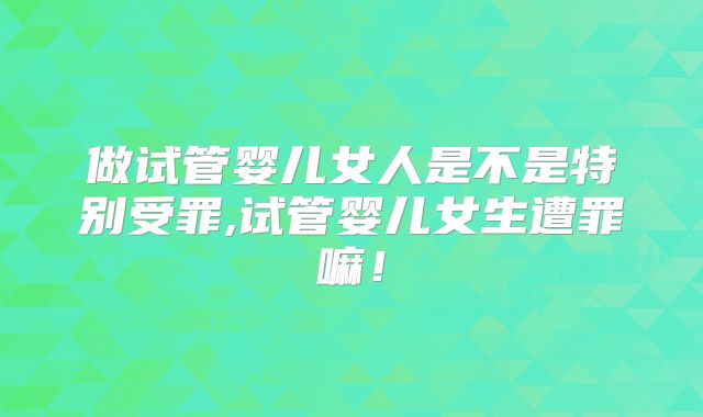 做试管婴儿女人是不是特别受罪,试管婴儿女生遭罪嘛！