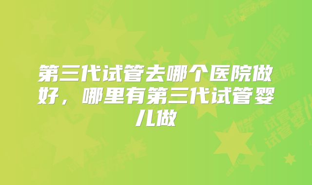 第三代试管去哪个医院做好,哪里有第三代试管婴儿做