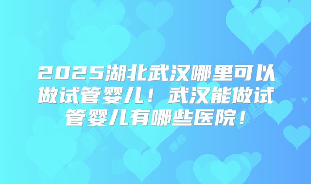 2025湖北武汉哪里可以做试管婴儿！武汉能做试管婴儿有哪些医院！
