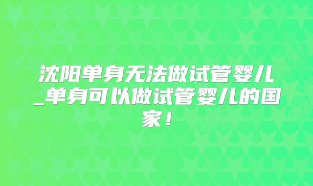 沈阳单身无法做试管婴儿_单身可以做试管婴儿的国家!