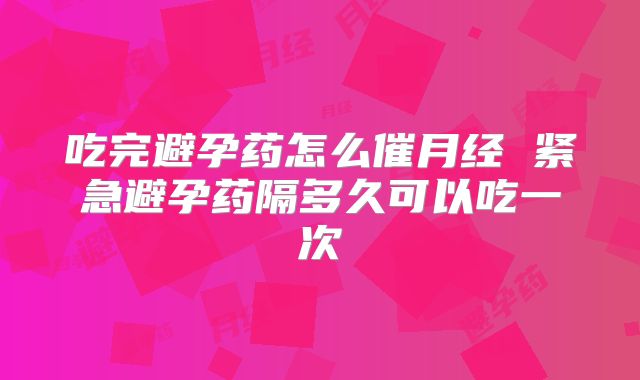 吃完避孕药怎么催月经 紧急避孕药隔多久可以吃一次