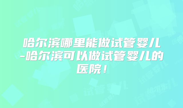哈尔滨哪里能做试管婴儿-哈尔滨可以做试管婴儿的医院!