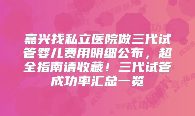 嘉兴找私立医院做三代试管婴儿费用明细公布,超全指南请收藏!三代试管成功率汇总一览