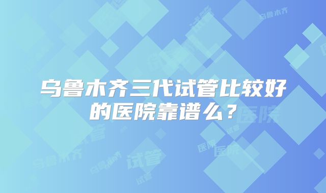 乌鲁木齐三代试管比较好的医院靠谱么？