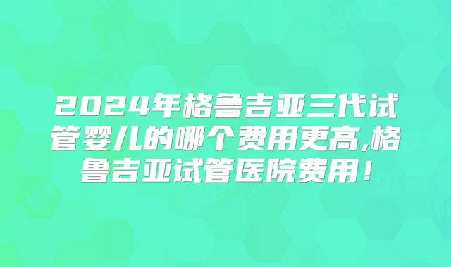 2024年格鲁吉亚三代试管婴儿的哪个费用更高,格鲁吉亚试管医院费用！