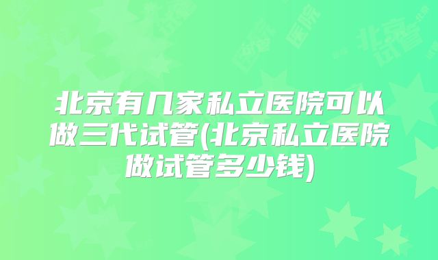 北京有几家私立医院可以做三代试管(北京私立医院做试管多少钱)
